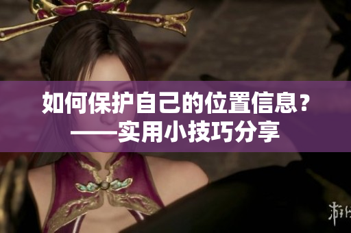 如何保护自己的位置信息？——实用小技巧分享
