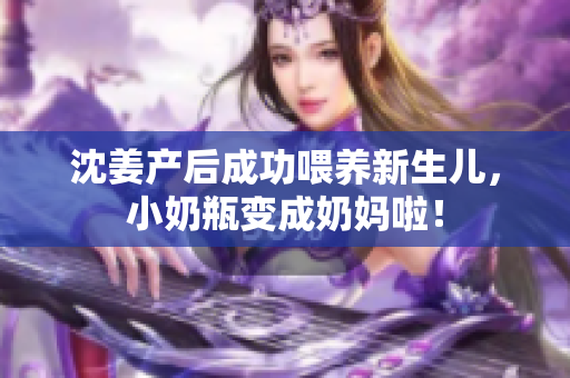 沈姜产后成功喂养新生儿，小奶瓶变成奶妈啦！