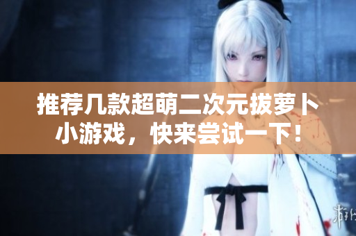 推荐几款超萌二次元拔萝卜小游戏，快来尝试一下！