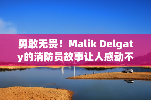 勇敢无畏！Malik Delgaty的消防员故事让人感动不已