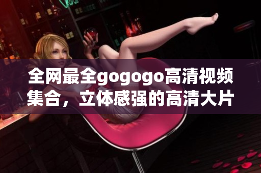 全网最全gogogo高清视频集合，立体感强的高清大片！