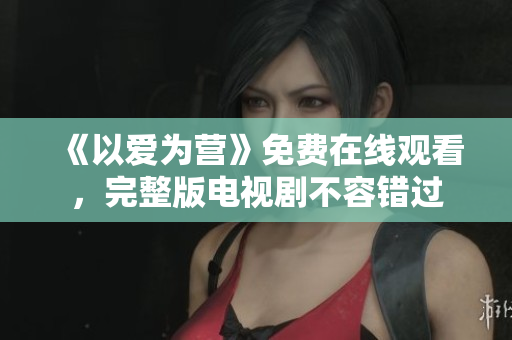 《以爱为营》免费在线观看，完整版电视剧不容错过