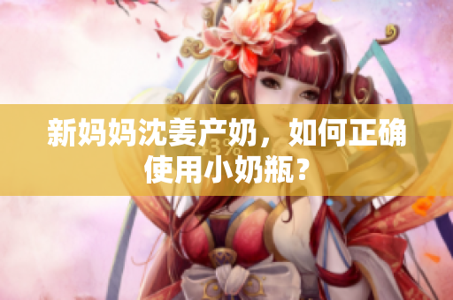 新妈妈沈姜产奶，如何正确使用小奶瓶？