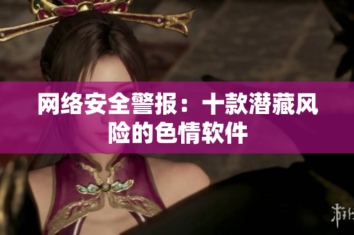 网络安全警报：十款潜藏风险的色情软件