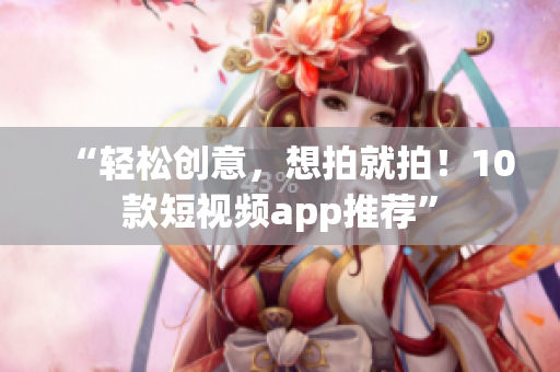 “轻松创意，想拍就拍！10款短视频app推荐”