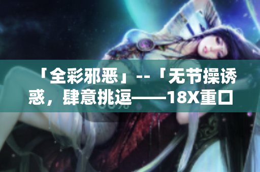 「全彩邪恶」--「无节操诱惑，肆意挑逗——18X重口味文章集锦」