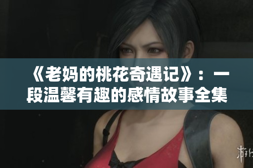 《老妈的桃花奇遇记》：一段温馨有趣的感情故事全集免费看