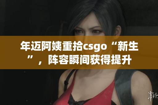 年迈阿姨重拾csgo“新生”，阵容瞬间获得提升