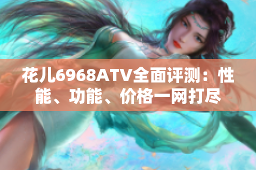 花儿6968ATV全面评测：性能、功能、价格一网打尽