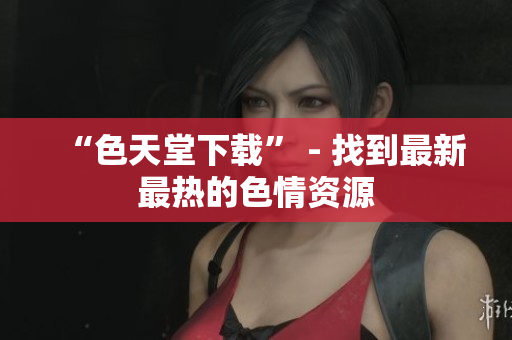“色天堂下载” - 找到最新最热的色情资源