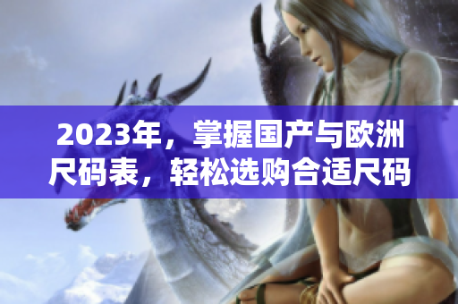 2023年，掌握国产与欧洲尺码表，轻松选购合适尺码