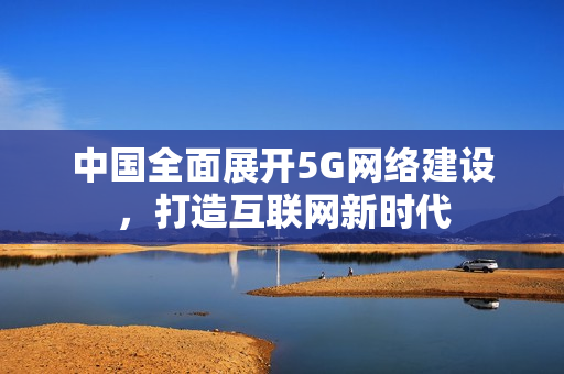 中国全面展开5G网络建设，打造互联网新时代