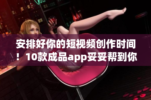 安排好你的短视频创作时间！10款成品app妥妥帮到你