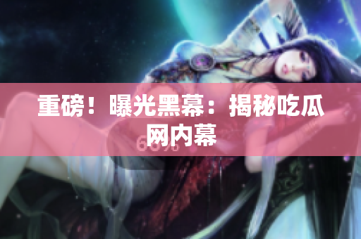 重磅！曝光黑幕：揭秘吃瓜网内幕