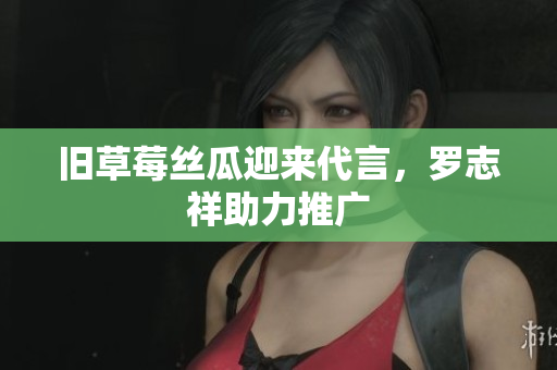 旧草莓丝瓜迎来代言，罗志祥助力推广