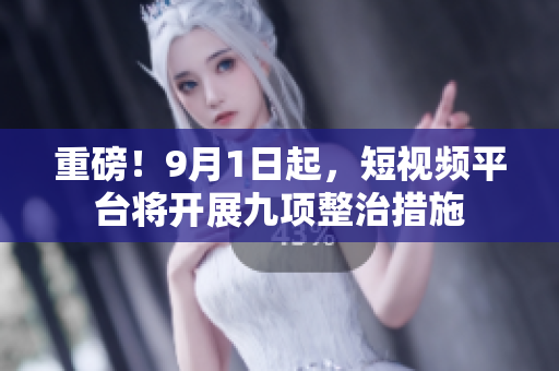 重磅！9月1日起，短视频平台将开展九项整治措施