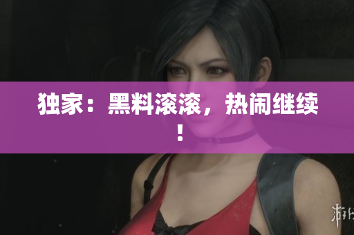 独家：黑料滚滚，热闹继续！