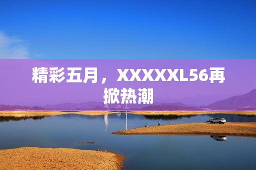 精彩五月，XXXXXL56再掀热潮