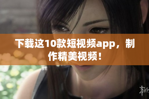下载这10款短视频app，制作精美视频！