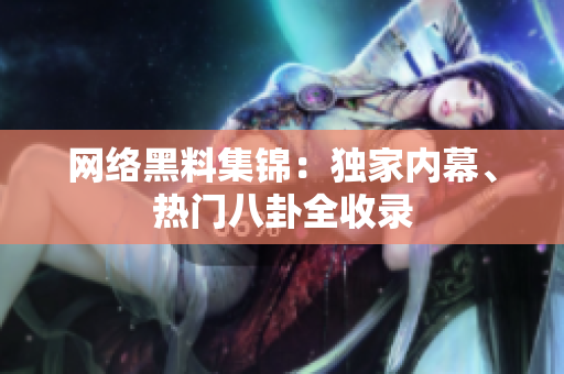 网络黑料集锦：独家内幕、热门八卦全收录