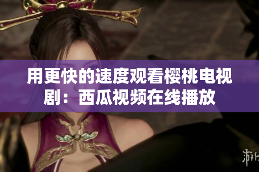 用更快的速度观看樱桃电视剧：西瓜视频在线播放