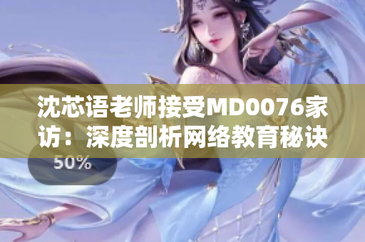 沈芯语老师接受MD0076家访：深度剖析网络教育秘诀