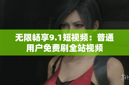 无限畅享9.1短视频：普通用户免费刷全站视频