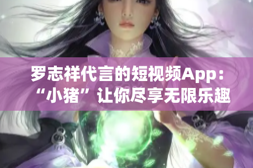 罗志祥代言的短视频App：“小猪”让你尽享无限乐趣！