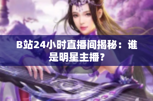 B站24小时直播间揭秘：谁是明星主播？