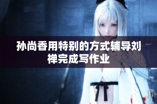 孙尚香用特别的方式辅导刘禅完成写作业