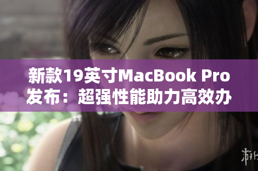 新款19英寸MacBook Pro发布：超强性能助力高效办公