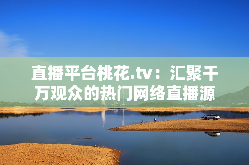 直播平台桃花.tv：汇聚千万观众的热门网络直播源