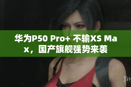 华为P50 Pro+ 不输XS Max，国产旗舰强势来袭