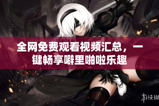 全网免费观看视频汇总，一键畅享噼里啪啦乐趣