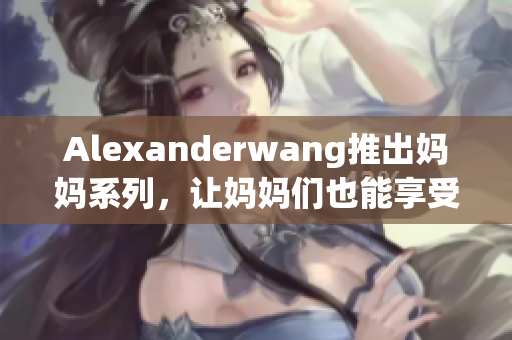 Alexanderwang推出妈妈系列，让妈妈们也能享受时尚！
