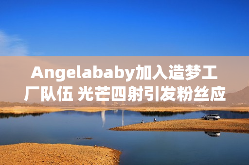 Angelababy加入造梦工厂队伍 光芒四射引发粉丝应援狂潮！