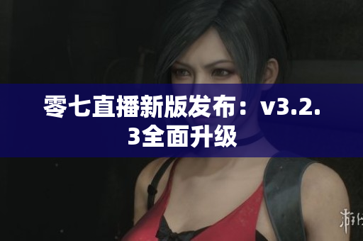 零七直播新版发布：v3.2.3全面升级