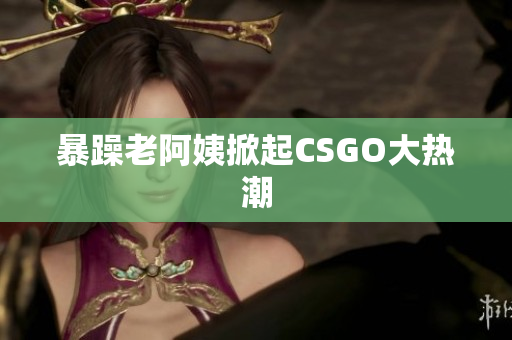 暴躁老阿姨掀起CSGO大热潮