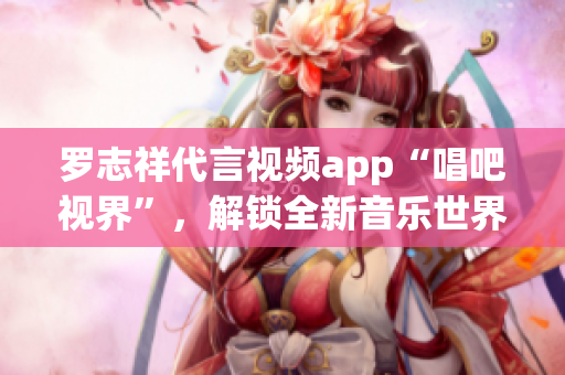罗志祥代言视频app“唱吧视界”，解锁全新音乐世界！