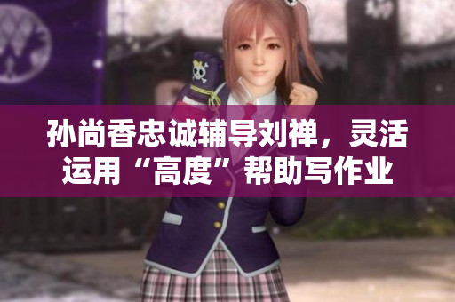 孙尚香忠诚辅导刘禅，灵活运用“高度”帮助写作业