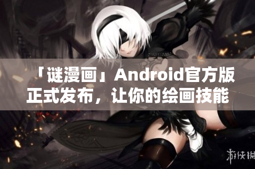 「谜漫画」Android官方版正式发布，让你的绘画技能再上一层楼