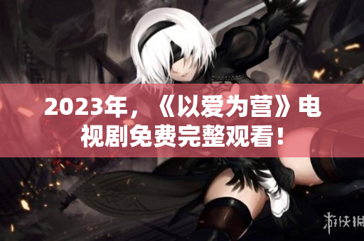 2023年，《以爱为营》电视剧免费完整观看！