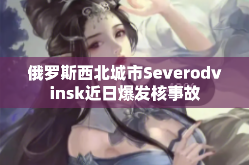 俄罗斯西北城市Severodvinsk近日爆发核事故