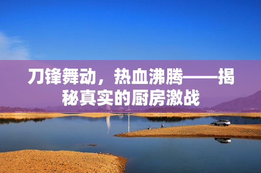 刀锋舞动，热血沸腾——揭秘真实的厨房激战