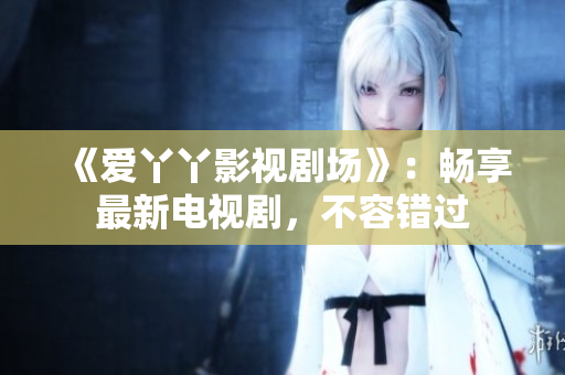 《爱丫丫影视剧场》：畅享最新电视剧，不容错过