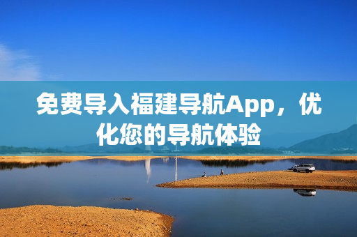 免费导入福建导航App，优化您的导航体验