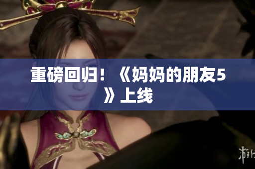 重磅回归！《妈妈的朋友5》上线