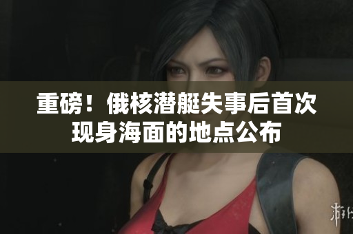 重磅！俄核潜艇失事后首次现身海面的地点公布