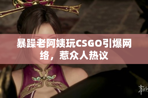 暴躁老阿姨玩CSGO引爆网络，惹众人热议
