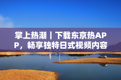 掌上热潮｜下载东京热APP，畅享独特日式视频内容